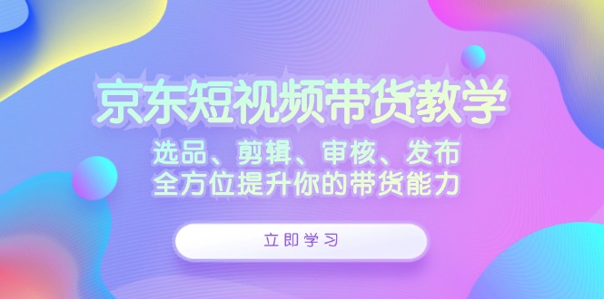 京东短视频带货教学：选品、剪辑、审核、发布，全方位提升你的带货能力-我爱自学网