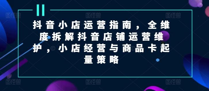 抖音小店运营指南，全维度拆解抖音店铺运营维护，小店经营与商品卡起量策略-我爱自学网