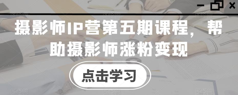 摄影师IP营第五期课程，帮助摄影师涨粉变现-我爱自学网