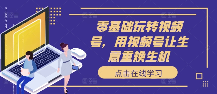零基础玩转视频号，用视频号让生意重焕生机-我爱自学网