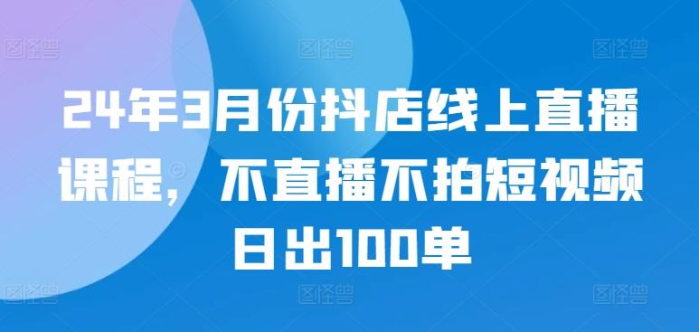 24年3月份抖店线上直播课程，不直播不拍短视频日出100单-我爱自学网