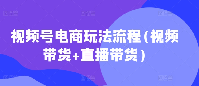 视频号电商玩法流程，视频带货+直播带货【更新2025年1月】-我爱自学网