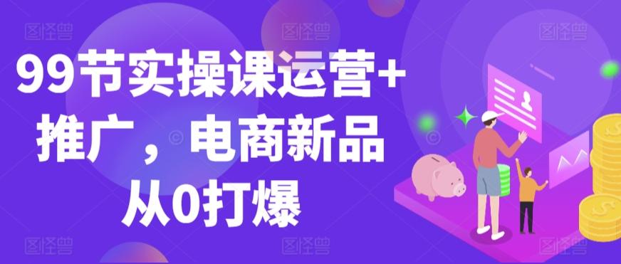 99节实操课运营+推广，电商新品从0打爆-我爱自学网