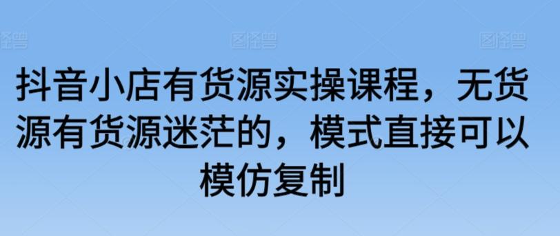 抖音小店有货源实操课程，无货源有货源迷茫的，模式直接可以模仿复制-我爱自学网