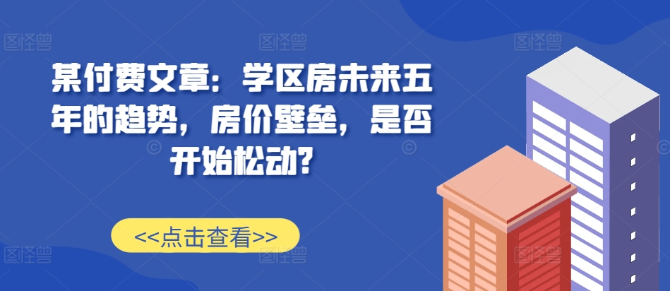 某付费文章：学区房未来五年的趋势，房价壁垒，是否开始松动?-我爱自学网