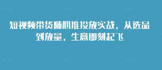 短视频带货随心推投放实战，从选品到放量，生意即刻起飞-我爱自学网