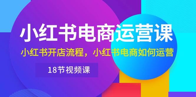 小红书·电商运营课：小红书开店流程，小红书电商如何运营(18节视频课-我爱自学网