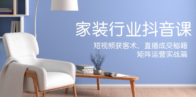 家装抖音课：短视频获客术，直播成交秘籍，矩阵运营实战篇-我爱自学网