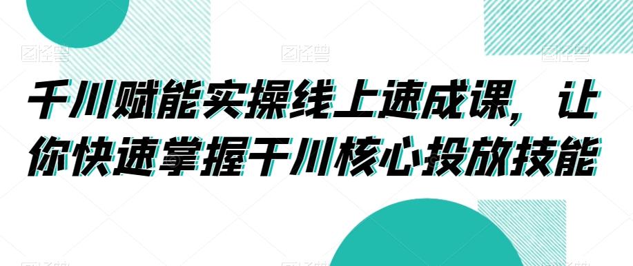 千川赋能实操线上速成课，让你快速掌握干川核心投放技能-我爱自学网