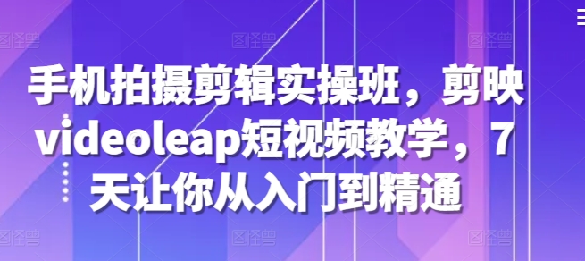手机拍摄剪辑实操班，剪映videoleap短视频教学，7天让你从入门到精通-我爱自学网
