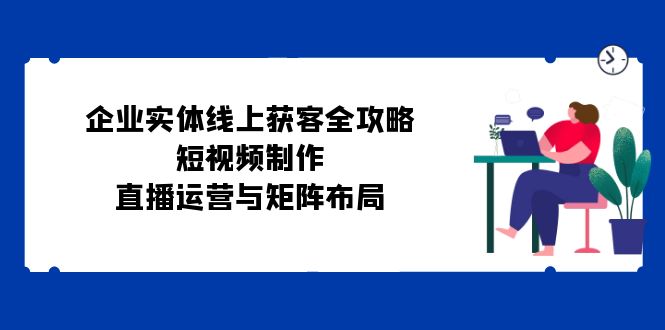 企业实体线上获客全攻略：短视频制作、直播运营与矩阵布局-我爱自学网