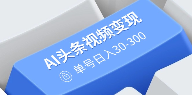 AI头条视频变现：AI原创搬运玩法，无需剪辑，多平台发布，单号日入30-300-我爱自学网