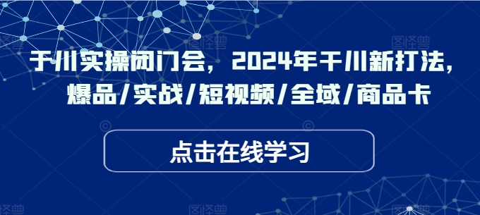 于川实操闭门会，2024年干川新打法，爆品/实战/短视频/全域/商品卡-我爱自学网