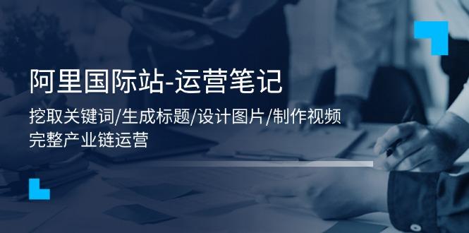 阿里国际站-运营笔记：挖取关键词/生成标题/设计图片/制作视频/56节课-我爱自学网