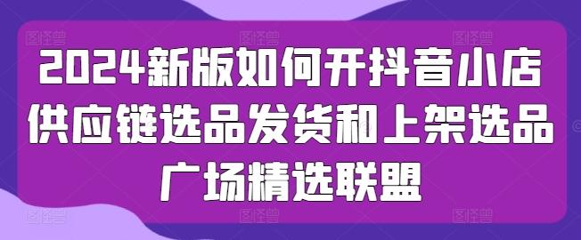 2024新版如何开抖音小店供应链选品发货和上架选品广场精选联盟-我爱自学网