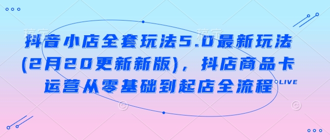 抖音小店全套玩法5.0最新玩法(2月20更新新版)，抖店商品卡运营从零基础到起店全流程-我爱自学网