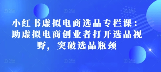 小红书虚拟电商选品专栏课：助虚拟电商创业者打开选品视野，突破选品瓶颈-我爱自学网