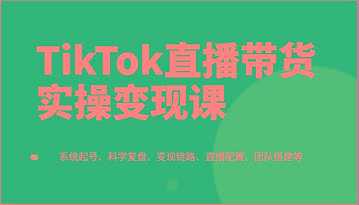 TikTok直播带货实操变现课：系统起号、科学复盘、变现链路、直播配置、团队搭建等-我爱自学网