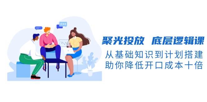 聚光投放底层逻辑课，从基础知识到计划搭建，助你降低开口成本十倍-我爱自学网
