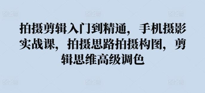 拍摄剪辑入门到精通，​手机摄影实战课，拍摄思路拍摄构图，剪辑思维高级调色-我爱自学网