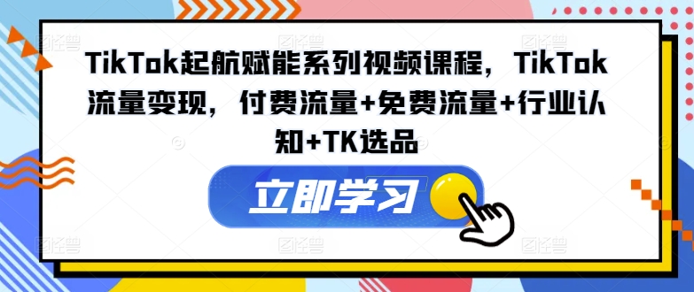 TikTok起航赋能系列视频课程，TikTok流量变现，付费流量+免费流量+行业认知+TK选品-我爱自学网