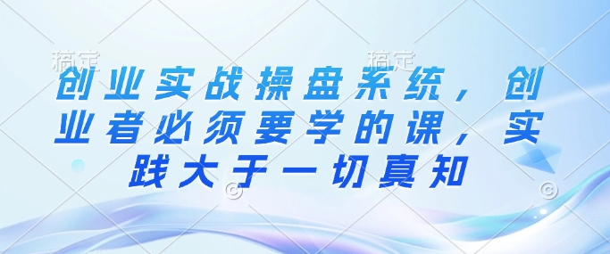 创业实战操盘系统，创业者必须要学的课，实践大于一切真知-我爱自学网
