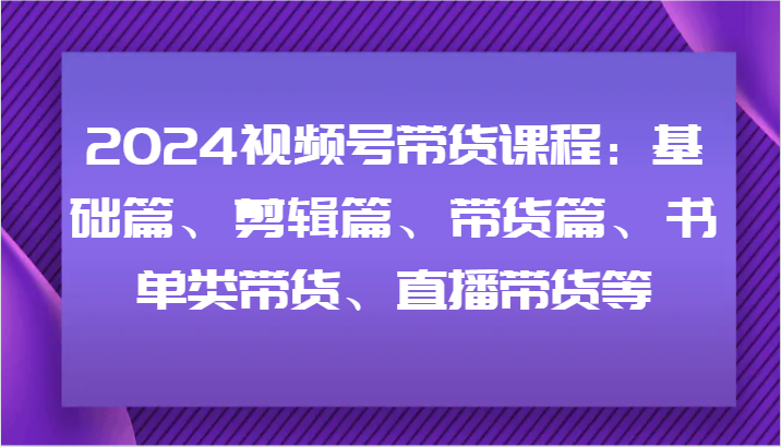 2024视频号带货课程：基础篇、剪辑篇、带货篇、书单类带货、直播带货等-我爱自学网