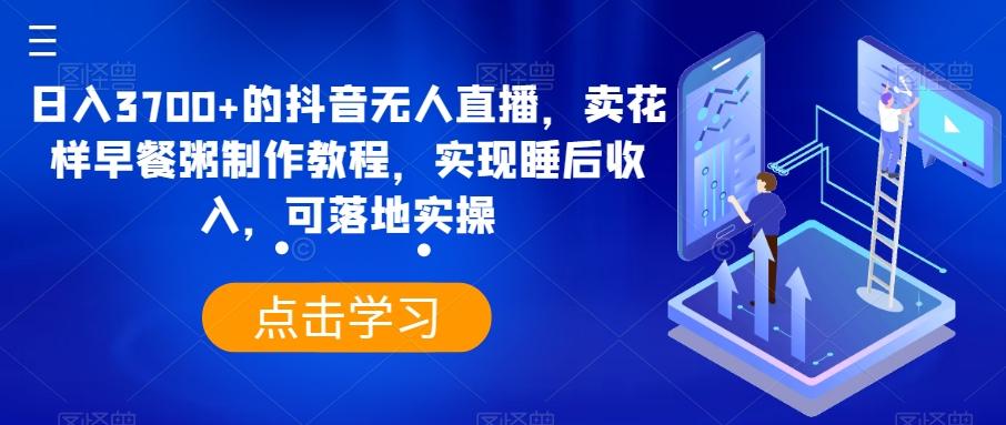 日入3700+的抖音无人直播，卖花样早餐粥制作教程，实现睡后收入，可落地实操【揭秘】-我爱自学网