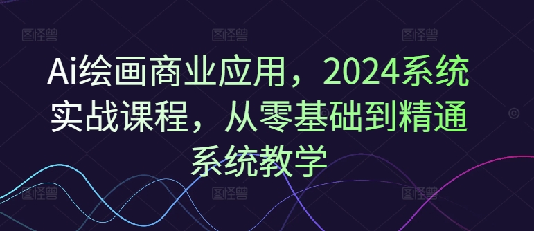 Ai绘画商业应用，2024系统实战课程，从零基础到精通系统教学-我爱自学网
