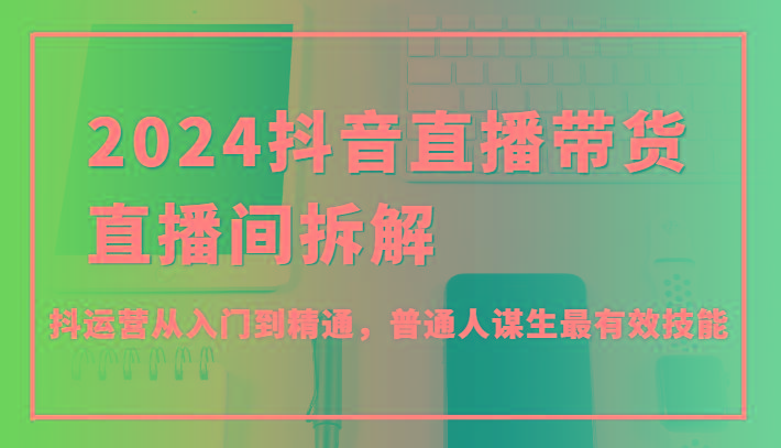 2024抖音直播带货直播间拆解，抖运营从入门到精通，普通人谋生最有效技能-我爱自学网
