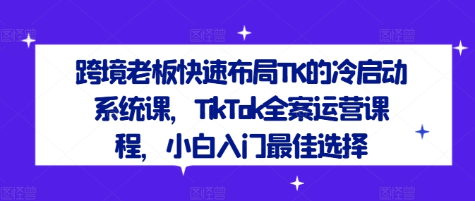 跨境老板快速布局TK的冷启动系统课，TikTok全案运营课程，小白入门最佳选择-我爱自学网