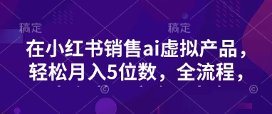 小红书销售ai虚拟产品，轻松月入5位数，全流程，超细节变现过程，完全无卡点-我爱自学网