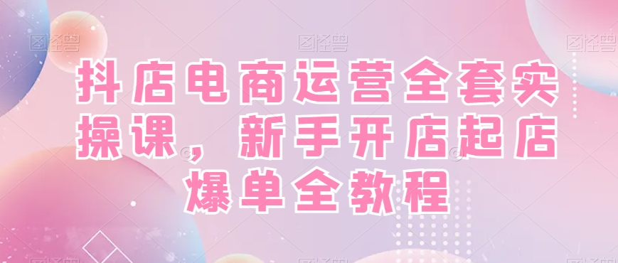 抖店电商运营全套实操课，新手开店起店爆单全教程-我爱自学网