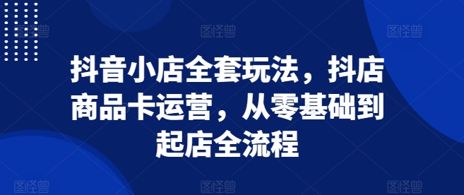 抖音小店全套玩法，抖店商品卡运营，从零基础到起店全流程-我爱自学网