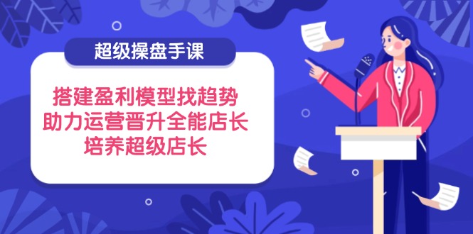 超级操盘手课，搭建盈利模型找趋势，助力运营晋升全能店长，培养超级店长-我爱自学网