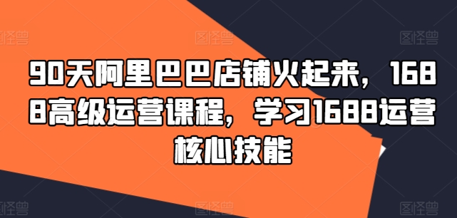 90天阿里巴巴店铺火起来，1688高级运营课程，学习1688运营核心技能-我爱自学网