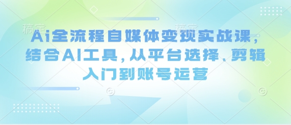 Ai全流程自媒体变现实战课，结合AI工具，从平台选择、剪辑入门到账号运营-我爱自学网