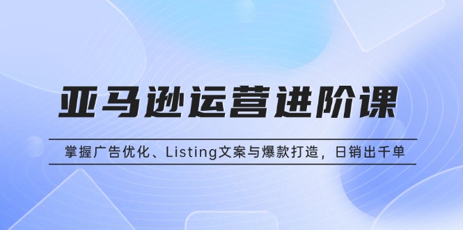 亚马逊运营进阶课：掌握广告优化、Listing文案与爆款打造，日销出千单-我爱自学网