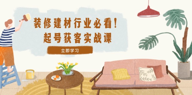 装修-建材行业必看！起号获客实战课：精准定位+爆款视频+高效运营-我爱自学网