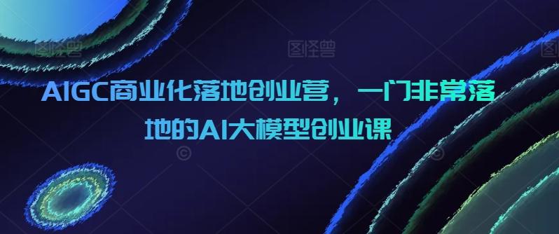 AIGC商业化落地创业营,一门非常落地的AI大模型创业课-我爱自学网