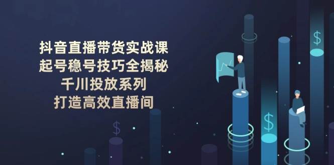 抖音直播带货实战课：起号稳号技巧全揭秘, 千川投放系列, 打造高效直播间-我爱自学网