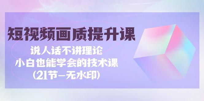 (9659期)短视频-画质提升课，说人话不讲理论，小白也能学会的技术课(21节-无水印)-我爱自学网
