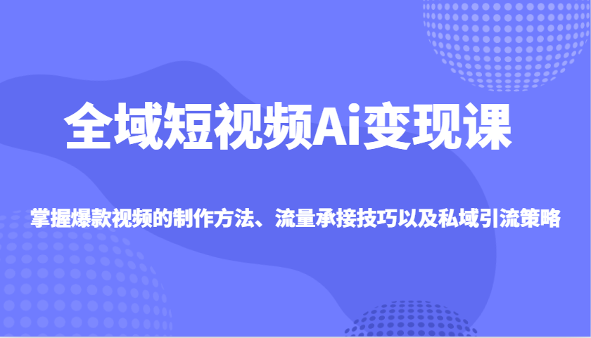 全域短视频Ai变现课，掌握爆款视频的制作方法、流量承接技巧以及私域引流策略-我爱自学网