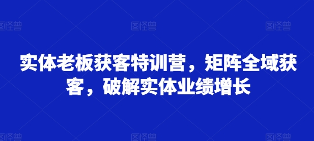 实体老板获客特训营，矩阵全域获客，破解实体业绩增长-我爱自学网