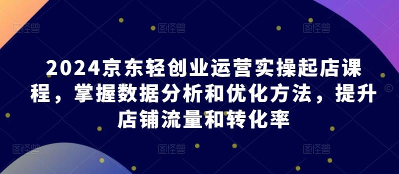 2024京东轻创业运营实操起店课程，掌握数据分析和优化方法，提升店铺流量和转化率-我爱自学网