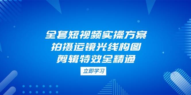全套短视频实操方案，拍摄运镜光线构图，剪辑特效全精通-我爱自学网