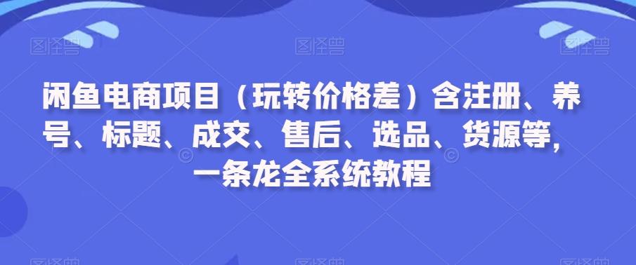 闲鱼电商项目(玩转价格差)含注册、养号、标题、成交、售后、选品、货源等，一条龙全系统教程-我爱自学网