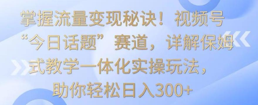 掌握流量变现秘诀！视频号“今日话题”赛道，详解保姆式教学一体化实操玩法，助你轻松日入300+【揭秘】-我爱自学网