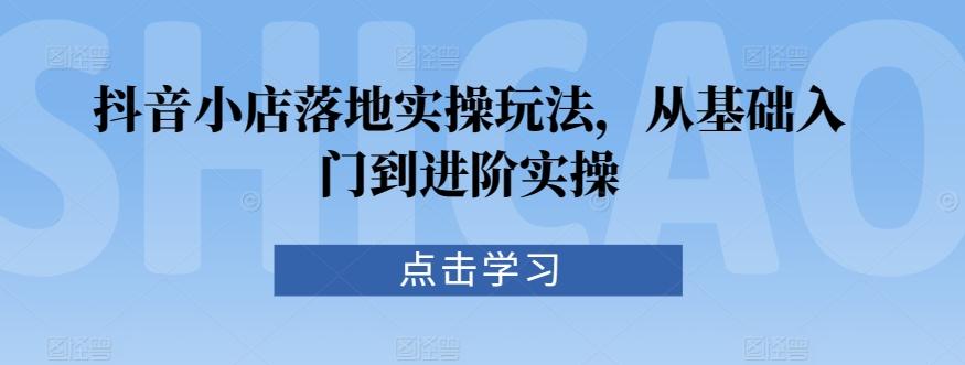 抖音小店落地实操玩法，从基础入门到进阶实操-我爱自学网