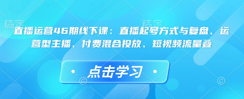 直播运营46期线下课:直播起号方式与复盘、运营型主播、付费混合投放、短视频流量叠-我爱自学网